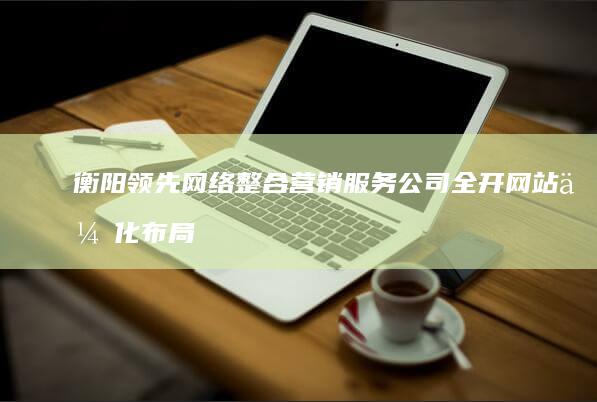 衡阳领先网络整合营销服务公司全开网站优化布局